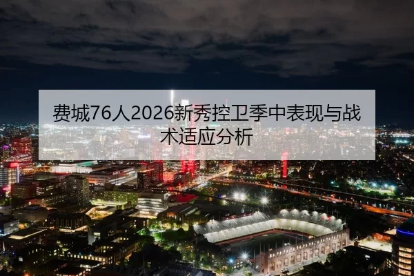 费城76人2026新秀控卫季中表现与战术适应分析
