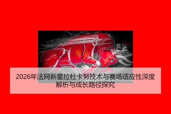 2026年法网新星拉杜卡努技术与赛场适应性深度解析与成长路径探究