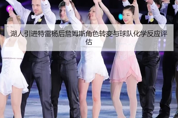 湖人引进特雷杨后詹姆斯角色转变与球队化学反应评估